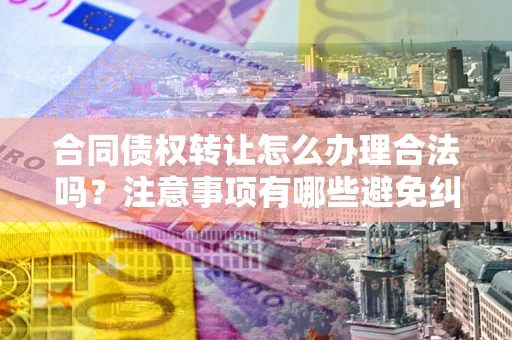 武汉合同债权转让怎么办理合法吗？注意事项有哪些避免纠纷？