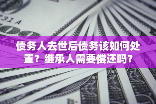 武汉债务人去世后债务该如何处置？继承人需要偿还吗？