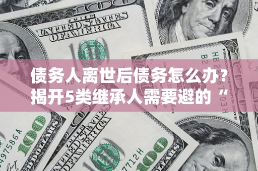 武汉债务人离世后债务怎么办？揭开5类继承人需要避的“坑”